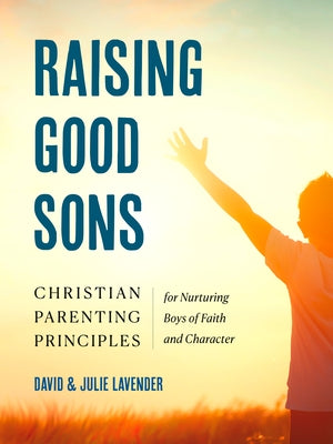 Raising Good Sons: Christian Parenting Principles for Nurturing Boys of Faith and Character by Lavender, David