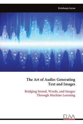 The Art of Audio: Generating Text and Images: Bridging Sound, Words, and Images Through Machine Learning by Jayan, Krishnaja