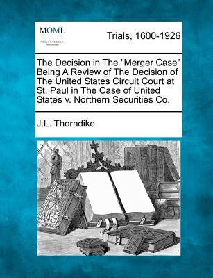 The Decision in the Merger Case Being a Review of the Decision of the United States Circuit Court at St. Paul in the Case of United States V. Northern by Thorndike, John Larkin