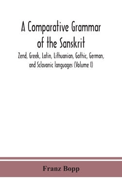A comparative grammar of the Sanskrit, Zend, Greek, Latin, Lithuanian, Gothic, German, and Sclavonic languages (Volume I) by Bopp, Franz