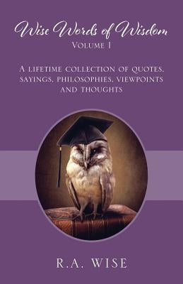 Wise Words of Wisdom Volume I: A Lifetime Collection of Quotes, Sayings, Philosophies, Viewpoints and Thoughts by Wise, R. a.