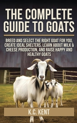 The Complete Guide To Goats: Breed and Select the Right Goat For You, Create Ideal Shelters, Learn about Milk Production, and Raise Happy and Healthy by Kent, K. C.
