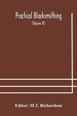 Practical Blacksmithing A Collection Of Articles Contributed At Different Times By Skilled Workmen To The Columns Of "The Blacksmith And Wheelwright" by M T Richardson