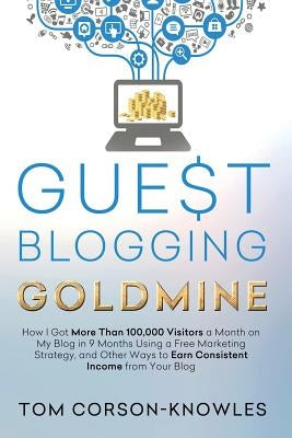 Guest Blogging Goldmine: How I Got More Than 100,000 Visitors a Month on My Blog in 9 Months Using a Free Marketing Strategy, and Other Ways to Earn C by Corson-Knowles, Tom