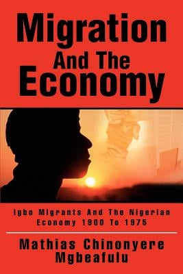 Migration And The Economy: Igbo Migrants And The Nigerian Economy 1900 To 1975 by Mgbeafulu, Mathias Chinonyere