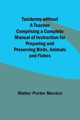 Taxidermy without a Teacher Comprising a Complete Manual of Instruction for Preparing and Preserving Birds, Animals and Fishes by Manton, Walter Porter