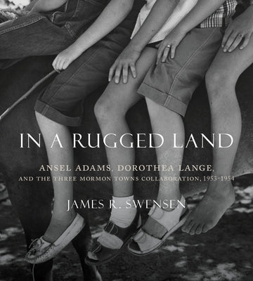 In a Rugged Land: Ansel Adams, Dorothea Lange, and the Three Mormon Towns Collaboration, 1953-1954 by Swensen, James