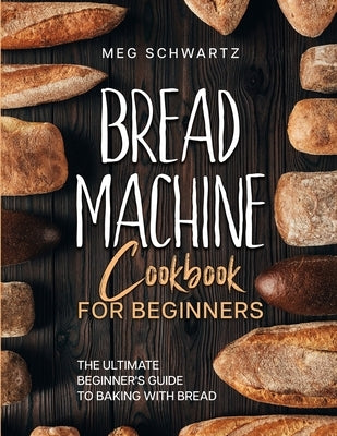Bread Machine Cookbook for Beginners: The Ultimate Beginner's Guide to Baking with Bread Machines by Schwartz, Meg