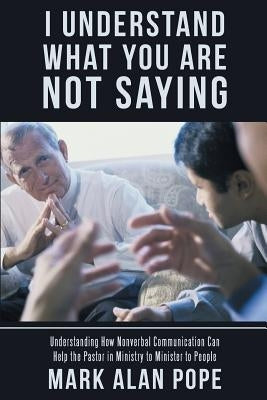 I Understand What You Are Not Saying: Understanding How Nonverbal Communication Can Help the Pastor in Ministry to Minister to People by Pope, Mark Alan