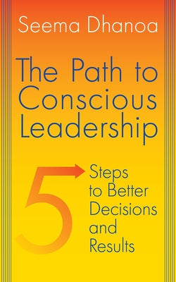 The Path to Conscious Leadership: 5 Steps to Better Decisions and Results by Dhanoa, Seema