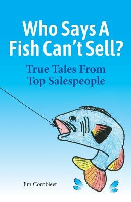 Who Says A Fish Can't Sell?: True Tales From Top Salespeople by Cornbleet, Jim