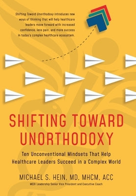 Shifting Toward Unorthodoxy: Ten Unconventional Mindsets That Help Healthcare Leaders Succeed in a Complex World by Hein, Michael S.