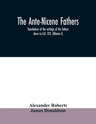 The Ante-Nicene fathers. translations of the writings of the fathers down to A.D. 325. (Volume I) by Roberts, Alexander