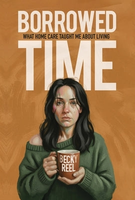 Borrowed Time: What Home Care Taught Me About Living by Reel, Becky