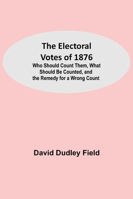 The Electoral Votes of 1876; Who Should Count Them, What Should Be Counted, and the Remedy for a Wrong Count by Dudley Field, David