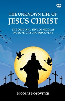 The Unknown Life Of Jesus Christ The Original Text Of Nicolas Notovitch's 1877 Discovery by Notovitch, Nicolas