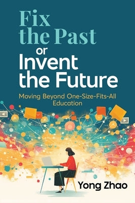 Fix the Past or Invent the Future: Moving Beyond One-Size-Fits-All Education by Zhao, Yong