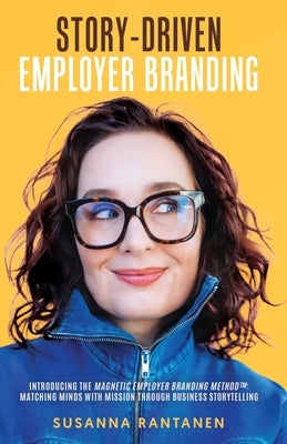 Story-Driven Employer Branding: Introducing the Magnetic Employer Branding Method(TM) Matching Minds with Mission Through Business Storytelling by Rantanen, Susanna