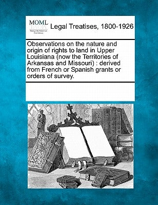 Observations on the Nature and Origin of Rights to Land in Upper Louisiana (Now the Territories of Arkansas and Missouri): Derived from French or Span by Multiple Contributors