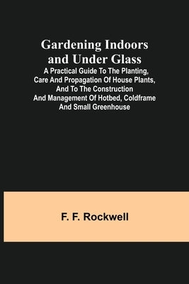 Gardening Indoors and Under Glass; A Practical Guide to the Planting, Care and Propagation of House Plants, and to the Construction and Management of by F. Rockwell, F.