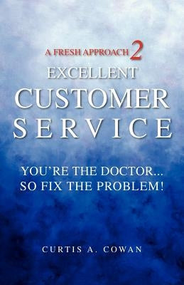 A Fresh Approach 2 Excellent Customer Service: You're the Doctor. . . So Fix the Problem! by Cowan, Curtis A.