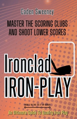 Ironclad Iron-Play: Master the Scoring Clubs and Shoot Lower Scores by Sweeney, Caden