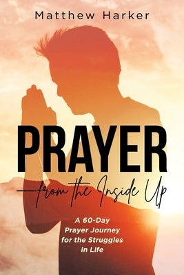 Prayer - from the Inside Up: A 60-Day Prayer Journey for the Struggles in Life by Harker, Matthew