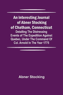 An interesting journal of Abner Stocking of Chatham, Connecticut; detailing the distressing events of the expedition against Quebec, under the command by Stocking, Abner