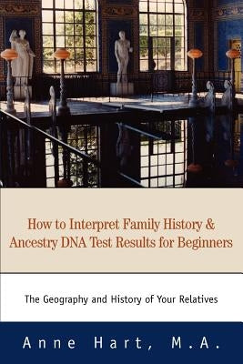 How to Interpret Family History and Ancestry DNA Test Results for Beginners: The Geography and History of Your Relatives by Hart M. a., Anne