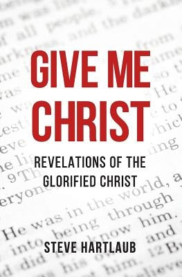 Give Me Christ: Revelations of the Glorified Christ by Hartlaub, Steve