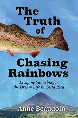 The Truth of Chasing Rainbows: Escaping Suburbia for the Dream Life in Costa Rica by Beaudoin, Anne