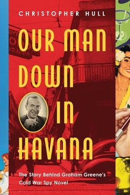 Our Man Down in Havana: The Story Behind Graham Greene's Cold War Spy Novel by Hull, Christopher