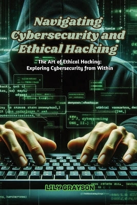 Navigating Cybersecurity and Ethical Hacking: The art of ethical hacking: exploring cybersecurity from within by Grayson, Lily