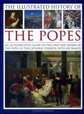 The Illustrated History of the Popes: An Authoritative Guide to the Lives and Works of the Popes of the Catholic Church, with 450 Images by Phillips, Charles