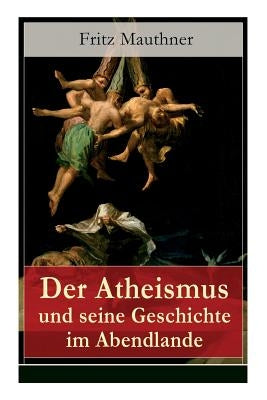 Der Atheismus und seine Geschichte im Abendlande: Geschichte Gottes + Pelagianische und manichäische Ketzerei + Geschichte des Teufels + Abu Bekr ibn by Mauthner, Fritz