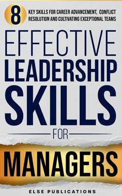 Effective Leadership Skills for Managers: Eight Key Skills for Career Advancement, Conflict Resolution, and Cultivating Exceptional Teams by Else Publications
