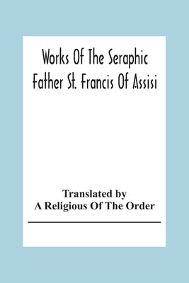 Works Of The Seraphic Father St. Francis Of Assisi by Religious of the Order, A.