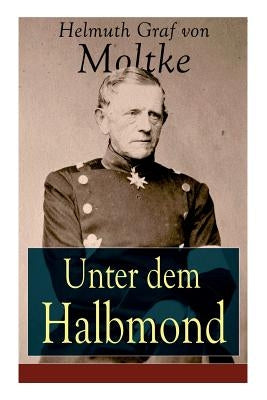 Unter dem Halbmond: Briefe ?ber Zust?nde und Begebenheiten in der T?rkei aus den Jahren 1835 bis 1839 by Von Moltke, Helmuth Graf