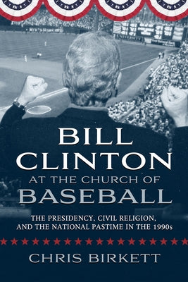 Bill Clinton at the Church of Baseball: The Presidency, Civil Religion, and the National Pastime in the 1990s by Birkett, Chris