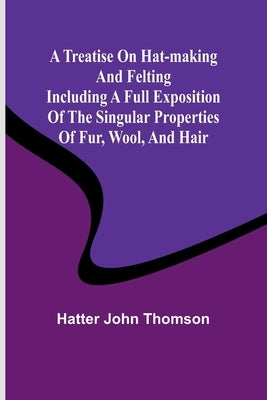 A Treatise on Hat-Making and Felting Including a Full Exposition of the Singular Properties of Fur, Wool, and Hair by Hatter John Thomson
