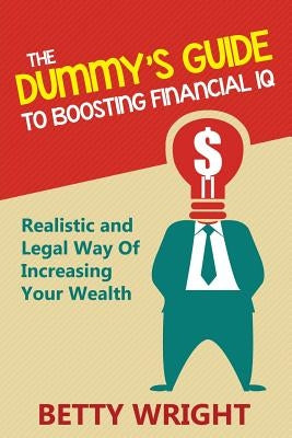 The Dummy's Guide To Boosting Financial IQ: Realistic and Legal Way Of Increasing Your Wealth by Wright, Betty