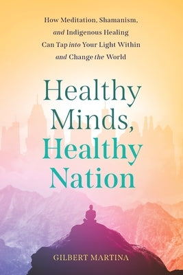 Healthy Minds, Healthy Nation: How Meditation, Shamanism, and Indigenous Healing Can Tap into Your Light Within and Change the World by Martina, Gilbert