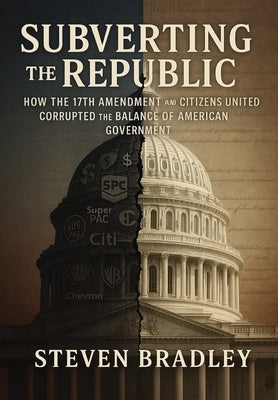 Subverting the Republic: How the 17th Amendment and Citizens United Corrupted the Balance of American Government by Bradley, Steven