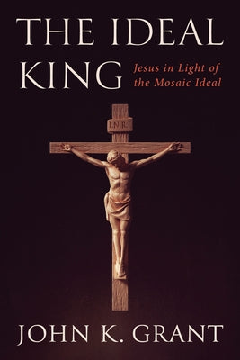 The Ideal King: Jesus in Light of the Mosaic Ideal by Grant, John K.
