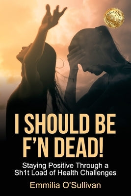 I Should Be F'n Dead!: Staying Positive Through a Sh1t Load of Health Challenges by O'Sullivan, Emmilia