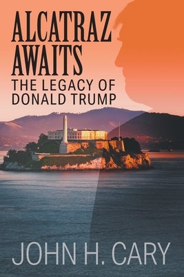 Alcatraz Awaits: The Legacy of Donald Trump by Cary, John H.