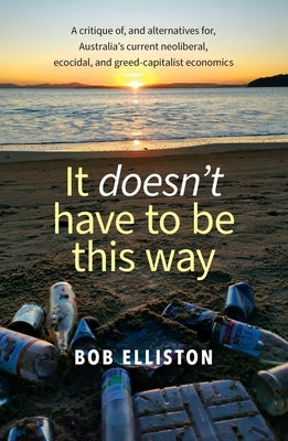 It Doesn't Have to be This Way: A critique of, and alternatives for, Australia's current neoliberal, ecocidal and greed-capitalist economics by Elliston, Bob