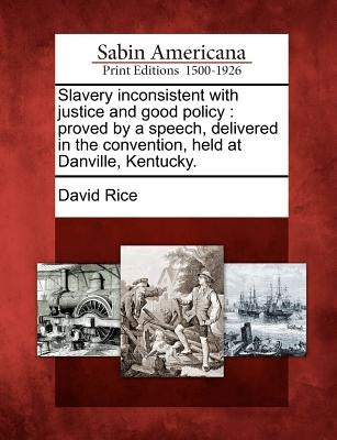 Slavery Inconsistent with Justice and Good Policy: Proved by a Speech, Delivered in the Convention, Held at Danville, Kentucky. by Rice, David
