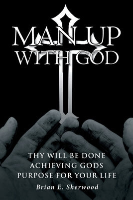 Man Up with God: Thy Will Be Done Achieving Gods Purpose For Your Life by Sherwood, Brian E.