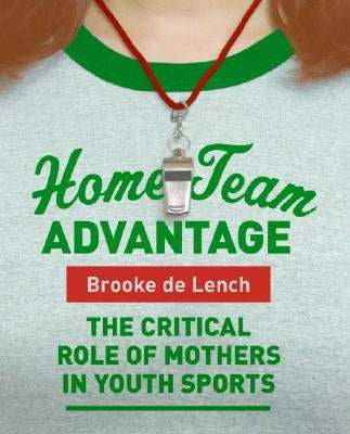 Home Team Advantage: The Critical Role of Mothers in Youth Sports by De Lench, Brooke